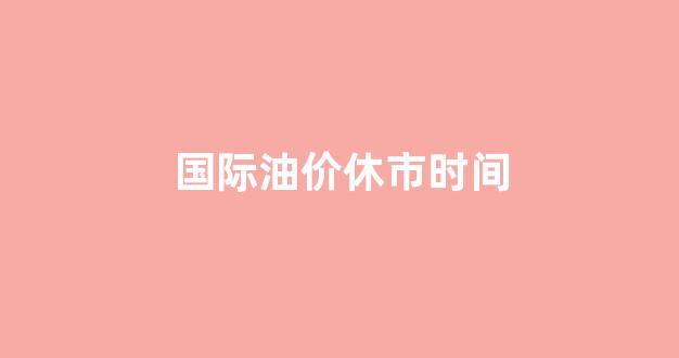 国际油价休市时间_国际油价调整时间