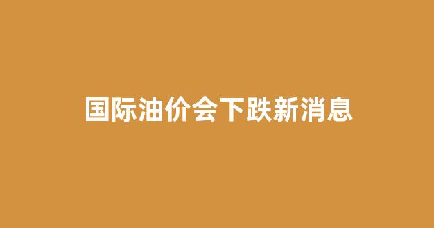 国际油价会下跌新消息_国际油价利好消息