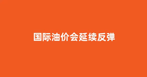 国际油价会延续反弹_国际油价会继续涨吗?