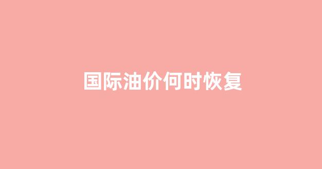 国际油价何时恢复上涨_国际油价何时恢复