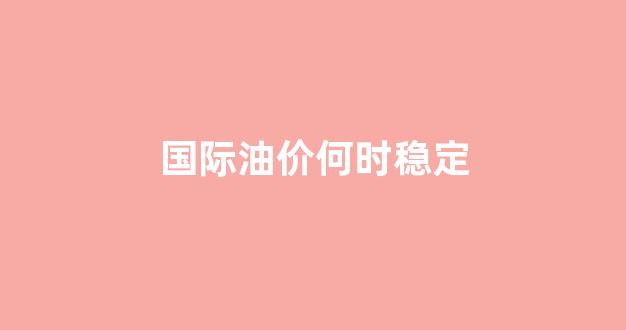 国际油价什么时候开盘_国际油价何时稳定