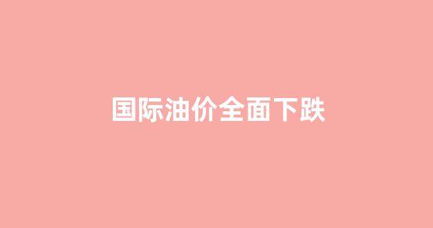 国际油价大幅收跌_国际油价全面下跌