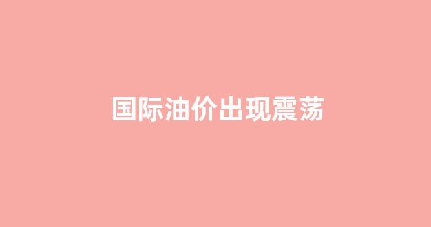 国际油价出现震荡_国际油价震荡下行 但本轮国内油价调整或无望下跌