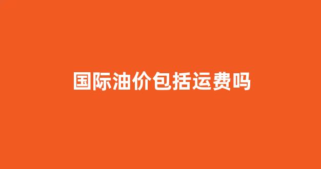 国际油价指的是原油还是成品油_国际油价包括运费吗