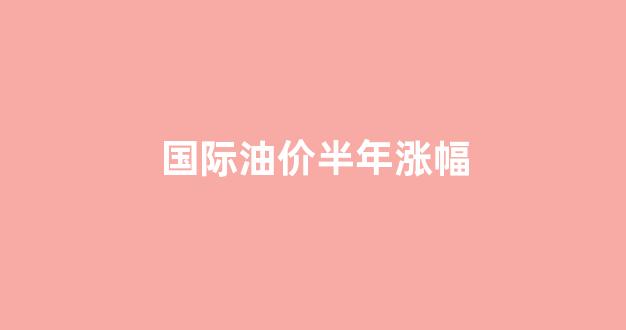 国际油价半年涨幅_国际油价半年涨幅多少