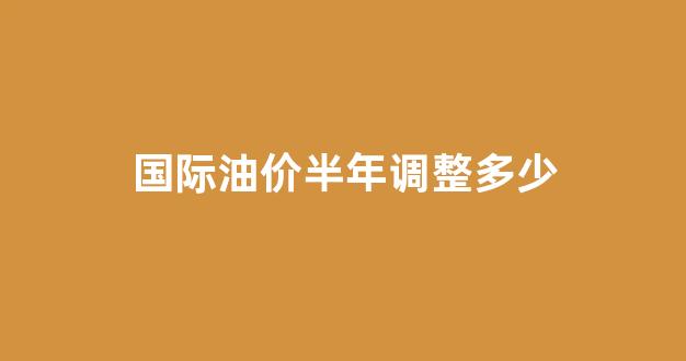 国际油价半年调整多少_国际油价半年调整多少美元