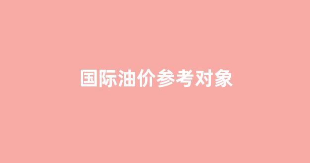 国际油价参考对象_国际油价参考对象是什么