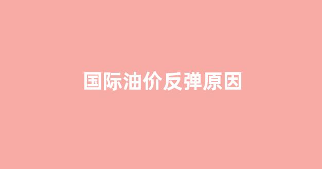 国际油价走低原因_国际油价反弹原因