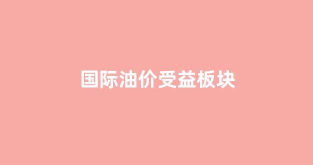 国际油价受益板块_国际油价受益板块股票