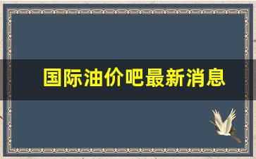 国际油价吧最新消息-国际油价今日最新消息