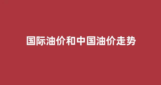 国际油价走势和相关_国际油价和中国油价走势