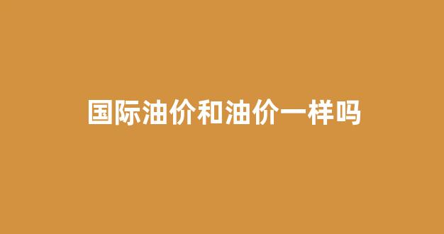 国际油价和油价一样吗_油价和国际原油价格