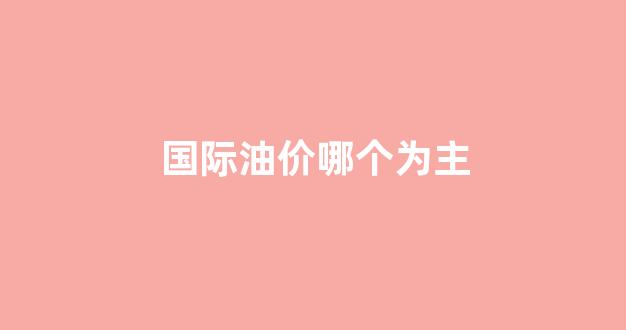 国际油价低_国际油价哪个为主