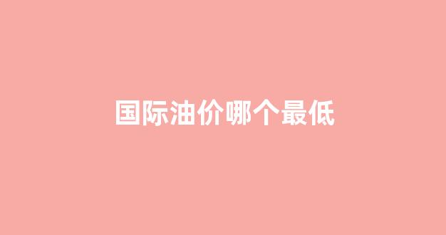 油价最低的国家排名_国际油价哪个最低