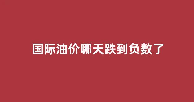 国际油价下次几号调价_国际油价哪天跌到负数了