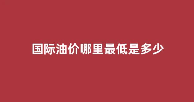 国际油价哪里最低是多少_国际油价最高价