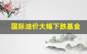 国际油价大幅下跌基金会跌吗-国际油价大幅下跌基金
