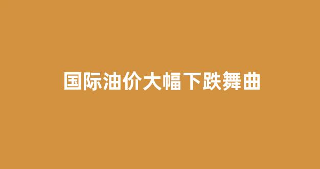 国际油价大幅下跌舞曲_国际油价震荡