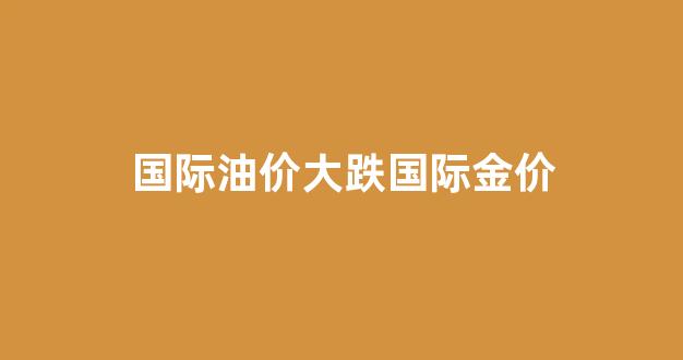 国际油价大幅收跌_国际油价大跌国际金价