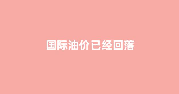 国际油价已经回落_国际油价回落国内上调?发改委回应 视频