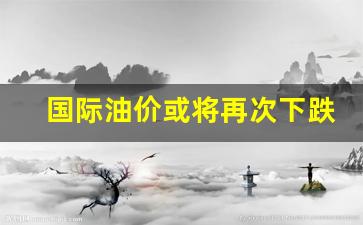 国际油价或将再次下跌-国际油价或将再次下跌吗