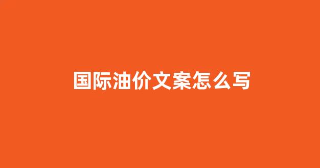 国际油价文案怎么写_油价宣传语