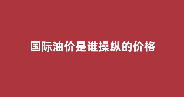 国际油价是谁操纵的价格_国际油价谁决定