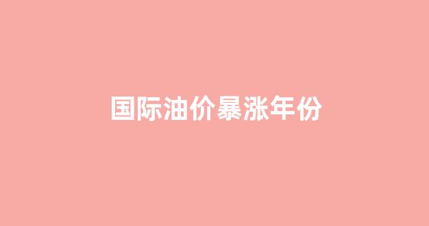 国际油价哪年最高_国际油价暴涨年份