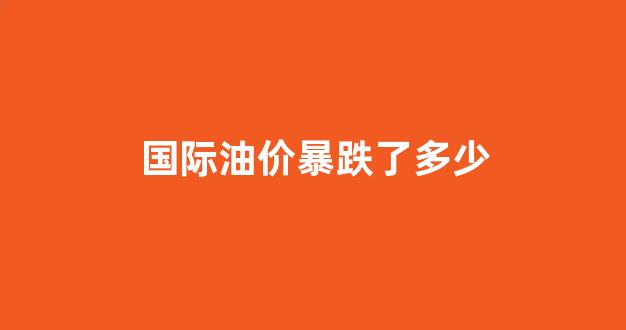 国际油价暴跌了多少_国际油价大概会跌到什么时候