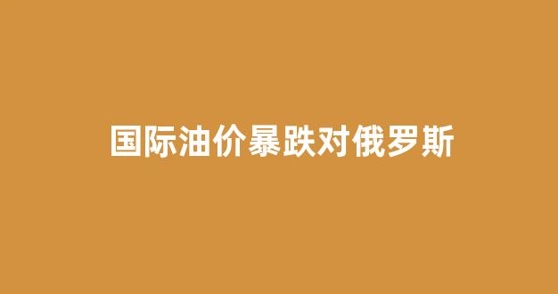 国际油价暴跌对俄罗斯_油价上涨对俄罗斯