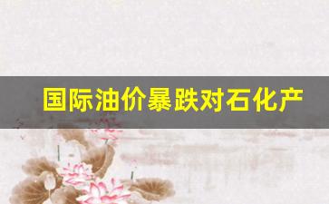 国际油价暴跌对石化产品出口的影响-国际油价跌对中国石油是利好还是利空