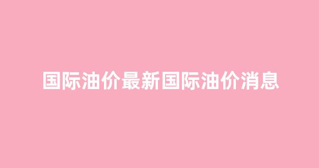 国际油价最新价格走势图_国际油价最新国际油价消息