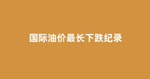 国际油价最长下跌纪录_国际油价最高时