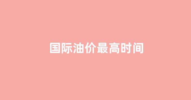 国际油价最高时间_国际油价最高价在那一年