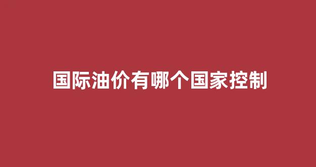 国际油价有哪个国家控制_世界油价谁控制