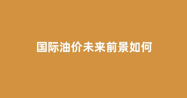 国际油价未来趋势分析_国际油价未来前景如何
