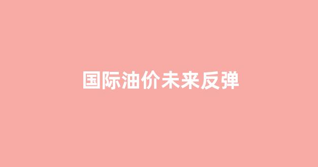 国际油价未来反弹_国际油价继续下跌