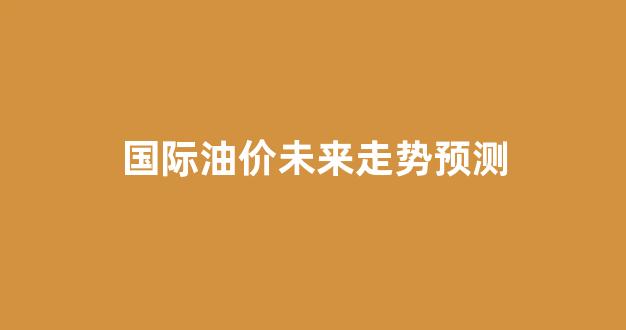 国际油价未来走势预测_国际油价未来走势预测最新
