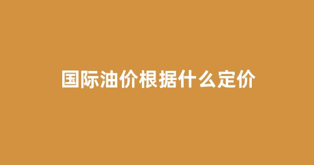 国际油价定价标准_国际油价根据什么定价