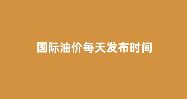 国际油价时间表_国际油价每天发布时间
