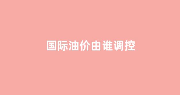 国际油价由谁调控_国际油价降低的原因