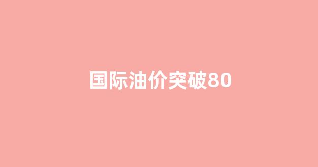 国际油价突破80_国际油价突破100美元