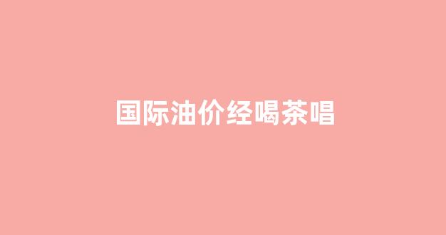 国际油价再遭重创_国际油价经喝茶唱