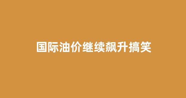 国际油价继续飙升搞笑_国际油价再遭重创