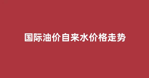 国际油价标准_国际油价自来水价格走势