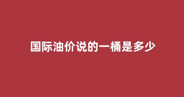 国际油价多少钱一桶一桶多少升_国际油价说的一桶是多少