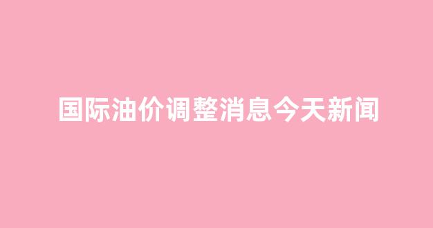 国际油价今日走势分析_国际油价调整消息今天新闻