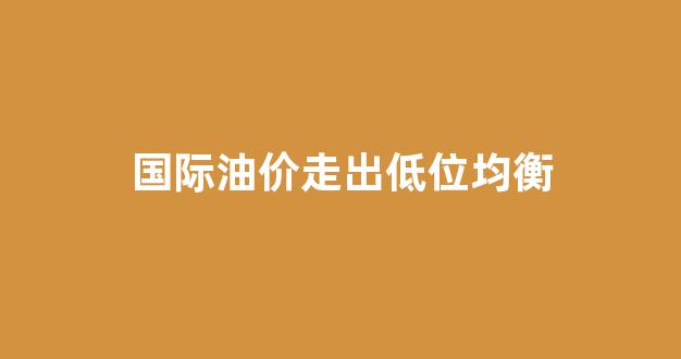 国际油价继续走低_国际油价走出低位均衡