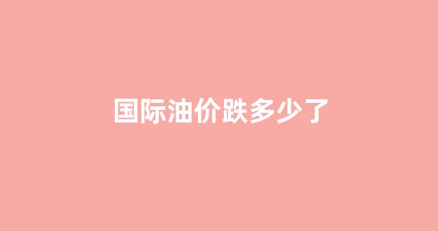 国际油价大跌会怎么样_国际油价跌多少了