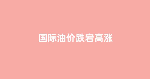 国际油价跌宕高涨的原因_国际油价跌宕高涨